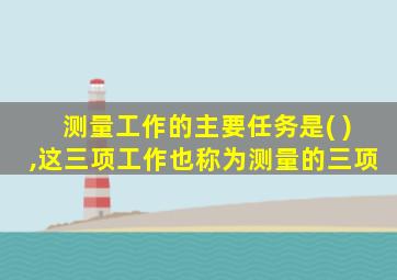 测量工作的主要任务是( ),这三项工作也称为测量的三项